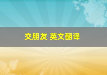 交朋友 英文翻译